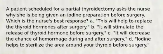 A patient scheduled for a partial thyroidectomy asks the nurse why she is being given an iodine preparation before surgery. Which is the nurse's best response? a. "This will help to replace the thyroid hormones after surgery." b. "It will stimulate the release of thyroid hormone before surgery." c. "It will decrease the chance of hemorrhage during and after surgery." d. "Iodine helps to sterilize the area around your thyroid before surgery."