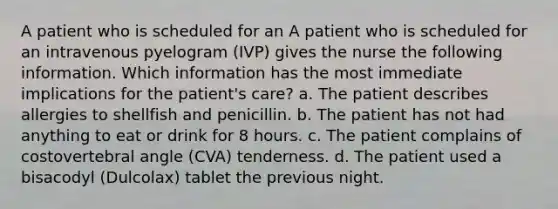 A patient who is scheduled for an A patient who is scheduled for an intravenous pyelogram (IVP) gives the nurse the following information. Which information has the most immediate implications for the patient's care? a. The patient describes allergies to shellfish and penicillin. b. The patient has not had anything to eat or drink for 8 hours. c. The patient complains of costovertebral angle (CVA) tenderness. d. The patient used a bisacodyl (Dulcolax) tablet the previous night.