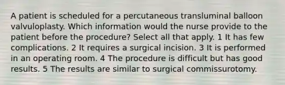 A patient is scheduled for a percutaneous transluminal balloon valvuloplasty. Which information would the nurse provide to the patient before the procedure? Select all that apply. 1 It has few complications. 2 It requires a surgical incision. 3 It is performed in an operating room. 4 The procedure is difficult but has good results. 5 The results are similar to surgical commissurotomy.