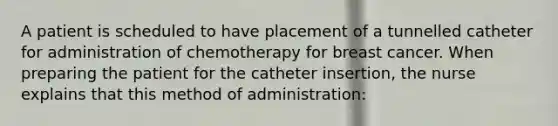 A patient is scheduled to have placement of a tunnelled catheter for administration of chemotherapy for breast cancer. When preparing the patient for the catheter insertion, the nurse explains that this method of administration: