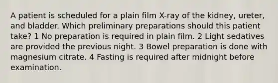 A patient is scheduled for a plain film X-ray of the kidney, ureter, and bladder. Which preliminary preparations should this patient take? 1 No preparation is required in plain film. 2 Light sedatives are provided the previous night. 3 Bowel preparation is done with magnesium citrate. 4 Fasting is required after midnight before examination.