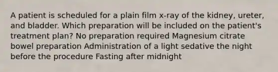 A patient is scheduled for a plain film x-ray of the kidney, ureter, and bladder. Which preparation will be included on the patient's treatment plan? No preparation required Magnesium citrate bowel preparation Administration of a light sedative the night before the procedure Fasting after midnight