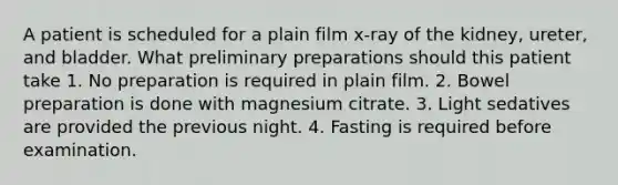 A patient is scheduled for a plain film x-ray of the kidney, ureter, and bladder. What preliminary preparations should this patient take 1. No preparation is required in plain film. 2. Bowel preparation is done with magnesium citrate. 3. Light sedatives are provided the previous night. 4. Fasting is required before examination.