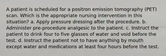 A patient is scheduled for a positron emission tomography (PET) scan. Which is the appropriate nursing intervention in this situation? a. Apply pressure dressing after the procedure. b. Administer pre-procedure analgesic to the patient. c. Instruct the patient to drink four to five glasses of water and void before the test. d. Instruct the patient not to have anything by mouth except water and medications at least four hours before the test.