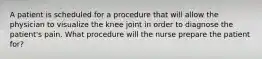 A patient is scheduled for a procedure that will allow the physician to visualize the knee joint in order to diagnose the patient's pain. What procedure will the nurse prepare the patient for?