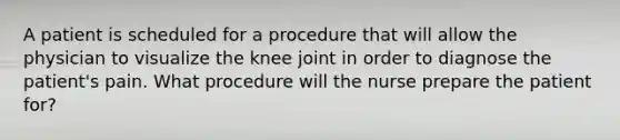 A patient is scheduled for a procedure that will allow the physician to visualize the knee joint in order to diagnose the patient's pain. What procedure will the nurse prepare the patient for?