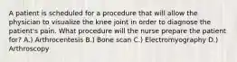 A patient is scheduled for a procedure that will allow the physician to visualize the knee joint in order to diagnose the patient's pain. What procedure will the nurse prepare the patient for? A.) Arthrocentesis B.) Bone scan C.) Electromyography D.) Arthroscopy