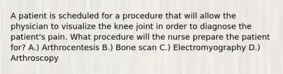 A patient is scheduled for a procedure that will allow the physician to visualize the knee joint in order to diagnose the patient's pain. What procedure will the nurse prepare the patient for? A.) Arthrocentesis B.) Bone scan C.) Electromyography D.) Arthroscopy