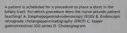 A patient is scheduled for a procedure to place a stent in the biliary tract. For which procedure does the nurse provide patient teaching? A. Esophagogastroduodenoscopy (EGD) B. Endoscopic retrograde cholangiopancreatography (ERCP) C. Upper gastrointestinal (GI) series D. Cholangiogram