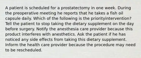 A patient is scheduled for a prostatectomy in one week. During the preoperative meeting he reports that he takes a fish oil capsule daily. Which of the following is the priorityintervention? Tell the patient to stop taking the dietary supplement on the day before surgery. Notify the anesthesia care provider because this product interferes with anesthetics. Ask the patient if he has noticed any side effects from taking this dietary supplement. Inform the health care provider because the procedure may need to be rescheduled.