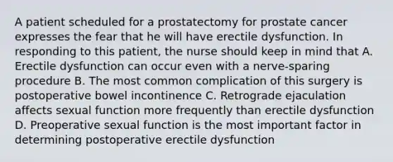 A patient scheduled for a prostatectomy for prostate cancer expresses the fear that he will have erectile dysfunction. In responding to this patient, the nurse should keep in mind that A. Erectile dysfunction can occur even with a nerve-sparing procedure B. The most common complication of this surgery is postoperative bowel incontinence C. Retrograde ejaculation affects sexual function more frequently than erectile dysfunction D. Preoperative sexual function is the most important factor in determining postoperative erectile dysfunction