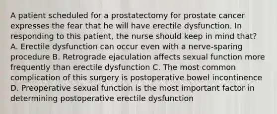 A patient scheduled for a prostatectomy for prostate cancer expresses the fear that he will have erectile dysfunction. In responding to this patient, the nurse should keep in mind that? A. Erectile dysfunction can occur even with a nerve-sparing procedure B. Retrograde ejaculation affects sexual function more frequently than erectile dysfunction C. The most common complication of this surgery is postoperative bowel incontinence D. Preoperative sexual function is the most important factor in determining postoperative erectile dysfunction