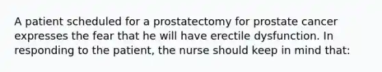 A patient scheduled for a prostatectomy for prostate cancer expresses the fear that he will have erectile dysfunction. In responding to the patient, the nurse should keep in mind that: