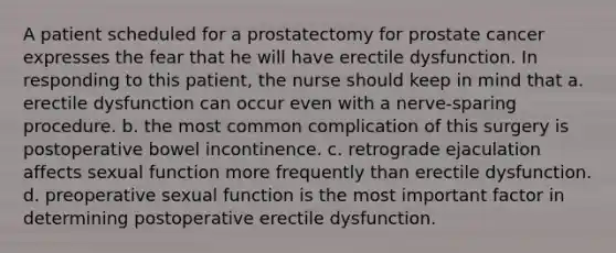 A patient scheduled for a prostatectomy for prostate cancer expresses the fear that he will have erectile dysfunction. In responding to this patient, the nurse should keep in mind that a. erectile dysfunction can occur even with a nerve-sparing procedure. b. the most common complication of this surgery is postoperative bowel incontinence. c. retrograde ejaculation affects sexual function more frequently than erectile dysfunction. d. preoperative sexual function is the most important factor in determining postoperative erectile dysfunction.