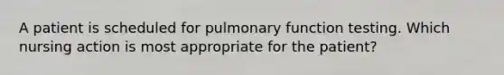 A patient is scheduled for pulmonary function testing. Which nursing action is most appropriate for the patient?