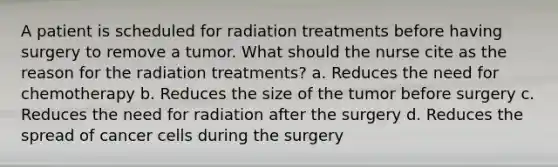 A patient is scheduled for radiation treatments before having surgery to remove a tumor. What should the nurse cite as the reason for the radiation treatments? a. Reduces the need for chemotherapy b. Reduces the size of the tumor before surgery c. Reduces the need for radiation after the surgery d. Reduces the spread of cancer cells during the surgery