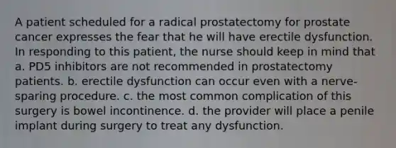 A patient scheduled for a radical prostatectomy for prostate cancer expresses the fear that he will have erectile dysfunction. In responding to this patient, the nurse should keep in mind that a. PD5 inhibitors are not recommended in prostatectomy patients. b. erectile dysfunction can occur even with a nerve-sparing procedure. c. the most common complication of this surgery is bowel incontinence. d. the provider will place a penile implant during surgery to treat any dysfunction.