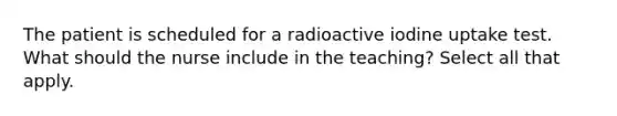 The patient is scheduled for a radioactive iodine uptake test. What should the nurse include in the teaching? Select all that apply.