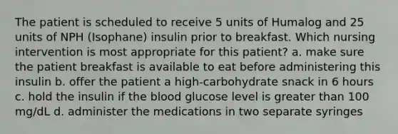 The patient is scheduled to receive 5 units of Humalog and 25 units of NPH (Isophane) insulin prior to breakfast. Which nursing intervention is most appropriate for this patient? a. make sure the patient breakfast is available to eat before administering this insulin b. offer the patient a high-carbohydrate snack in 6 hours c. hold the insulin if the blood glucose level is greater than 100 mg/dL d. administer the medications in two separate syringes