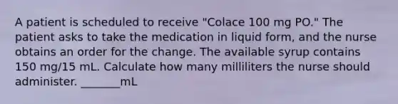 A patient is scheduled to receive "Colace 100 mg PO." The patient asks to take the medication in liquid form, and the nurse obtains an order for the change. The available syrup contains 150 mg/15 mL. Calculate how many milliliters the nurse should administer. _______mL