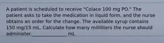 A patient is scheduled to receive "Colace 100 mg PO." The patient asks to take the medication in liquid form, and the nurse obtains an order for the change. The available syrup contains 150 mg/15 mL. Calculate how many milliliters the nurse should administer._______________ mL