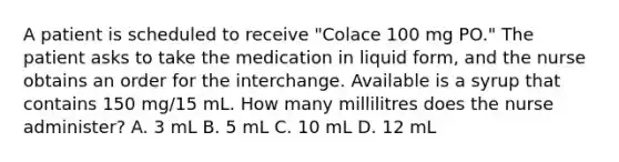 A patient is scheduled to receive "Colace 100 mg PO." The patient asks to take the medication in liquid form, and the nurse obtains an order for the interchange. Available is a syrup that contains 150 mg/15 mL. How many millilitres does the nurse administer? A. 3 mL B. 5 mL C. 10 mL D. 12 mL