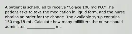 A patient is scheduled to receive "Colace 100 mg PO." The patient asks to take the medication in liquid form, and the nurse obtains an order for the change. The available syrup contains 150 mg/15 mL. Calculate how many milliliters the nurse should administer. _______________ mL