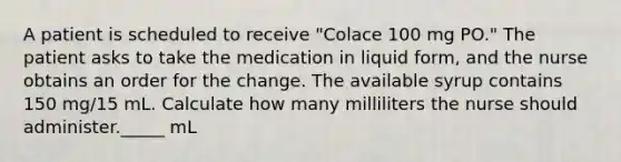 A patient is scheduled to receive "Colace 100 mg PO." The patient asks to take the medication in liquid form, and the nurse obtains an order for the change. The available syrup contains 150 mg/15 mL. Calculate how many milliliters the nurse should administer._____ mL