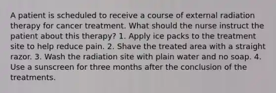 A patient is scheduled to receive a course of external radiation therapy for cancer treatment. What should the nurse instruct the patient about this therapy? 1. Apply ice packs to the treatment site to help reduce pain. 2. Shave the treated area with a straight razor. 3. Wash the radiation site with plain water and no soap. 4. Use a sunscreen for three months after the conclusion of the treatments.