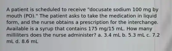 A patient is scheduled to receive "docusate sodium 100 mg by mouth (PO)." The patient asks to take the medication in liquid form, and the nurse obtains a prescription for the interchange. Available is a syrup that contains 175 mg/15 mL. How many milliliters does the nurse administer? a. 3.4 mL b. 5.3 mL c. 7.2 mL d. 8.6 mL