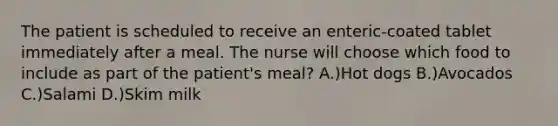 The patient is scheduled to receive an enteric-coated tablet immediately after a meal. The nurse will choose which food to include as part of the patient's meal? A.)Hot dogs B.)Avocados C.)Salami D.)Skim milk