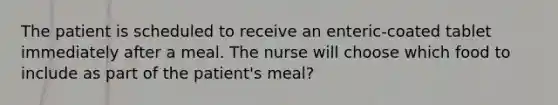 The patient is scheduled to receive an enteric-coated tablet immediately after a meal. The nurse will choose which food to include as part of the patient's meal?