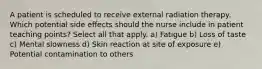 A patient is scheduled to receive external radiation therapy. Which potential side effects should the nurse include in patient teaching points? Select all that apply. a) Fatigue b) Loss of taste c) Mental slowness d) Skin reaction at site of exposure e) Potential contamination to others