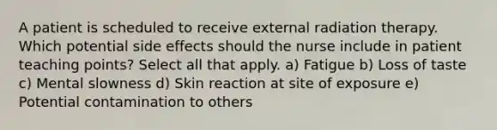 A patient is scheduled to receive external radiation therapy. Which potential side effects should the nurse include in patient teaching points? Select all that apply. a) Fatigue b) Loss of taste c) Mental slowness d) Skin reaction at site of exposure e) Potential contamination to others