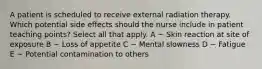 A patient is scheduled to receive external radiation therapy. Which potential side effects should the nurse include in patient teaching points? Select all that apply. A ~ Skin reaction at site of exposure B ~ Loss of appetite C ~ Mental slowness D ~ Fatigue E ~ Potential contamination to others