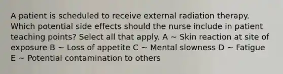 A patient is scheduled to receive external radiation therapy. Which potential side effects should the nurse include in patient teaching points? Select all that apply. A ~ Skin reaction at site of exposure B ~ Loss of appetite C ~ Mental slowness D ~ Fatigue E ~ Potential contamination to others