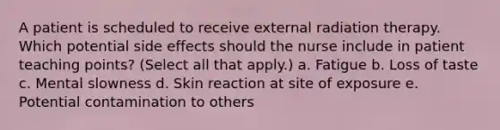 A patient is scheduled to receive external radiation therapy. Which potential side effects should the nurse include in patient teaching points? (Select all that apply.) a. Fatigue b. Loss of taste c. Mental slowness d. Skin reaction at site of exposure e. Potential contamination to others