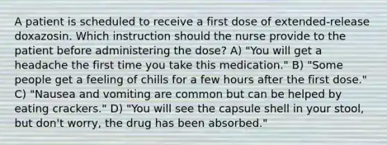 A patient is scheduled to receive a first dose of extended-release doxazosin. Which instruction should the nurse provide to the patient before administering the dose? A) "You will get a headache the first time you take this medication." B) "Some people get a feeling of chills for a few hours after the first dose." C) "Nausea and vomiting are common but can be helped by eating crackers." D) "You will see the capsule shell in your stool, but don't worry, the drug has been absorbed."