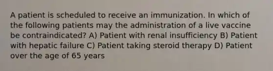 A patient is scheduled to receive an immunization. In which of the following patients may the administration of a live vaccine be contraindicated? A) Patient with renal insufficiency B) Patient with hepatic failure C) Patient taking steroid therapy D) Patient over the age of 65 years