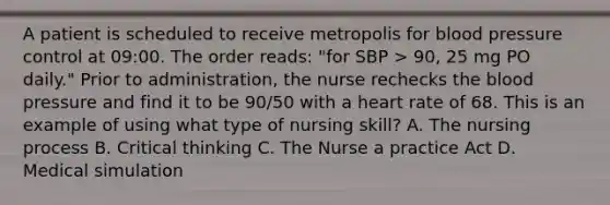 A patient is scheduled to receive metropolis for blood pressure control at 09:00. The order reads: "for SBP > 90, 25 mg PO daily." Prior to administration, the nurse rechecks the blood pressure and find it to be 90/50 with a heart rate of 68. This is an example of using what type of nursing skill? A. The nursing process B. Critical thinking C. The Nurse a practice Act D. Medical simulation