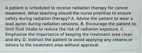 A patient is scheduled to receive radiation therapy for cancer treatment. What teaching should the nurse prioritize to ensure safety during radiation therapy? A. Advise the patient to wear a lead apron during radiation sessions. B. Encourage the patient to limit fluid intake to reduce the risk of radiation exposure. C. Emphasize the importance of keeping the treatment area clean and dry. D. Instruct the patient to avoid applying any creams or lotions to the treatment area without approval.