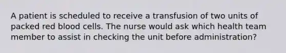 A patient is scheduled to receive a transfusion of two units of packed red blood cells. The nurse would ask which health team member to assist in checking the unit before administration?