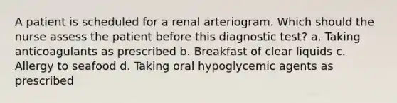 A patient is scheduled for a renal arteriogram. Which should the nurse assess the patient before this diagnostic test? a. Taking anticoagulants as prescribed b. Breakfast of clear liquids c. Allergy to seafood d. Taking oral hypoglycemic agents as prescribed