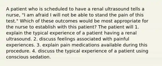 A patient who is scheduled to have a renal ultrasound tells a nurse, "I am afraid I will not be able to stand the pain of this test." Which of these outcomes would be most appropriate for the nurse to establish with this patient? The patient will 1. explain the typical experience of a patient having a renal ultrasound. 2. discuss feelings associated with painful experiences. 3. explain pain medications available during this procedure. 4. discuss the typical experience of a patient using conscious sedation.