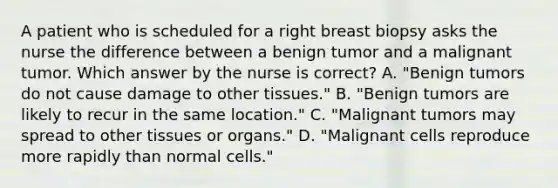 A patient who is scheduled for a right breast biopsy asks the nurse the difference between a benign tumor and a malignant tumor. Which answer by the nurse is correct? A. "Benign tumors do not cause damage to other tissues." B. "Benign tumors are likely to recur in the same location." C. "Malignant tumors may spread to other tissues or organs." D. "Malignant cells reproduce more rapidly than normal cells."