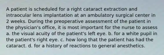 A patient is scheduled for a right cataract extraction and intraocular lens implantation at an ambulatory surgical center in 2 weeks. During the preoperative assessment of the patient in the physician's office, it is most important for the nurse to assess a. the visual acuity of the patient's left eye. b. for a white pupil in the patient's right eye. c. how long that the patient has had the cataract. d. for a history of reactions to general anesthetics.