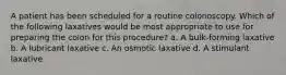 A patient has been scheduled for a routine colonoscopy. Which of the following laxatives would be most appropriate to use for preparing the colon for this procedure? a. A bulk-forming laxative b. A lubricant laxative c. An osmotic laxative d. A stimulant laxative