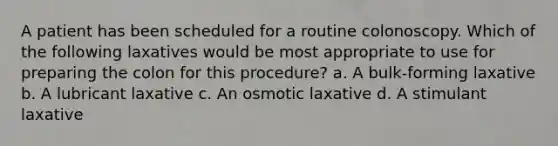 A patient has been scheduled for a routine colonoscopy. Which of the following laxatives would be most appropriate to use for preparing the colon for this procedure? a. A bulk-forming laxative b. A lubricant laxative c. An osmotic laxative d. A stimulant laxative