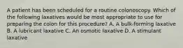 A patient has been scheduled for a routine colonoscopy. Which of the following laxatives would be most appropriate to use for preparing the colon for this procedure? A. A bulk-forming laxative B. A lubricant laxative C. An osmotic laxative D. A stimulant laxative