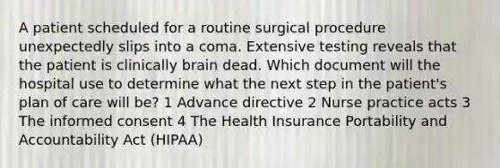 A patient scheduled for a routine surgical procedure unexpectedly slips into a coma. Extensive testing reveals that the patient is clinically brain dead. Which document will the hospital use to determine what the next step in the patient's plan of care will be? 1 Advance directive 2 Nurse practice acts 3 The informed consent 4 The Health Insurance Portability and Accountability Act (HIPAA)